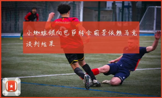 小蜘蛛倾向巴萨转会前景依赖马竞谈判结果