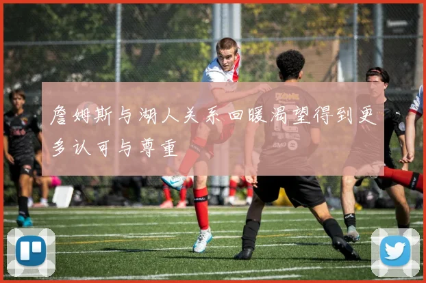詹姆斯与湖人关系回暖渴望得到更多认可与尊重