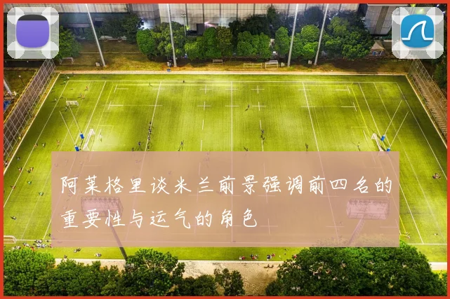 阿莱格里谈米兰前景强调前四名的重要性与运气的角色