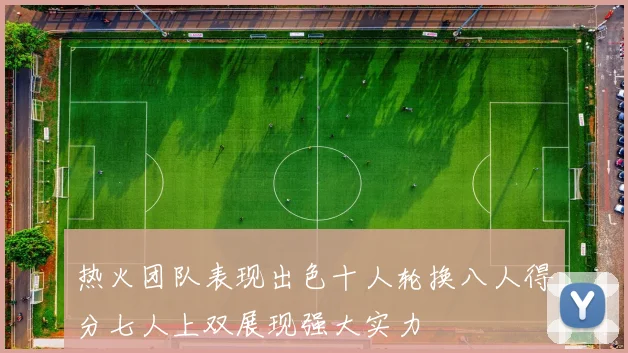 热火团队表现出色十人轮换八人得分七人上双展现强大实力
