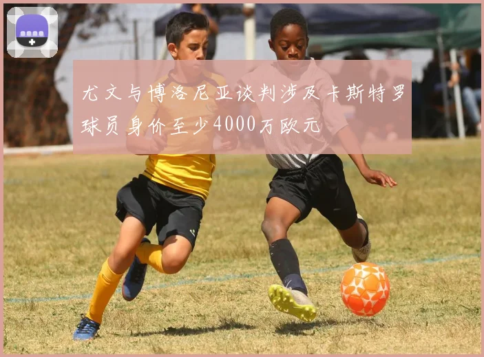 尤文与博洛尼亚谈判涉及卡斯特罗球员身价至少4000万欧元
