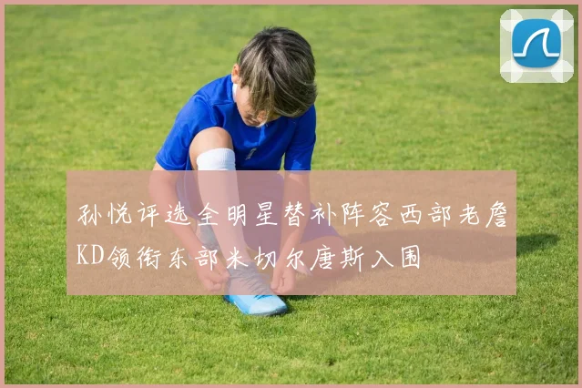孙悦评选全明星替补阵容西部老詹KD领衔东部米切尔唐斯入围