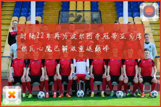 时隔22年再为波尔图夺冠蒂亚戈席尔瓦心魔已解放重返巅峰