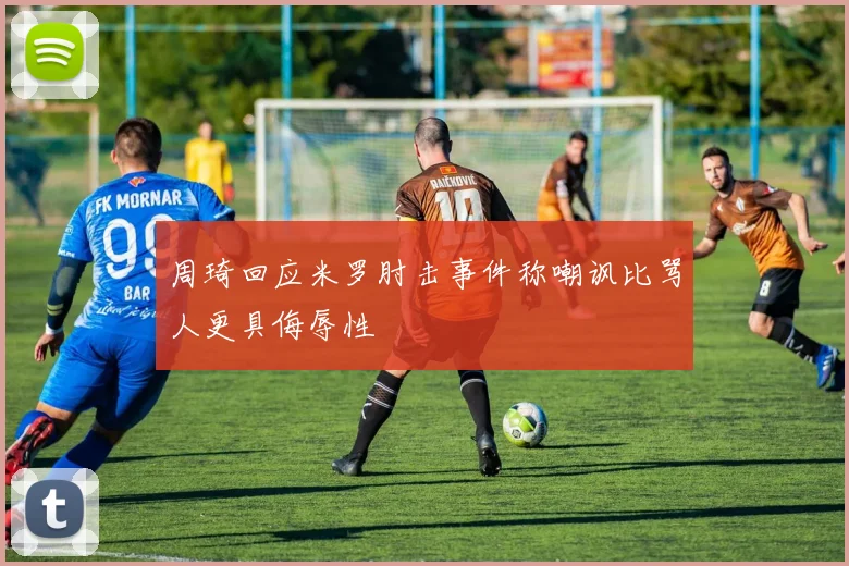 周琦回应米罗肘击事件称嘲讽比骂人更具侮辱性