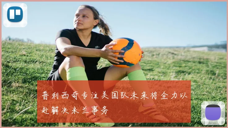 普利西奇专注美国队未来将全力以赴解决米兰事务