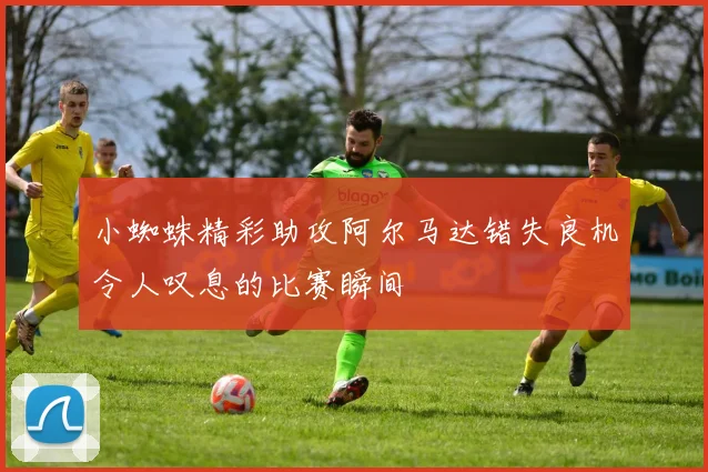小蜘蛛精彩助攻阿尔马达错失良机令人叹息的比赛瞬间