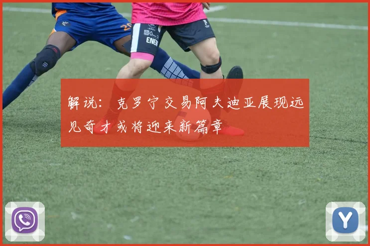 解说：克罗宁交易阿夫迪亚展现远见奇才或将迎来新篇章