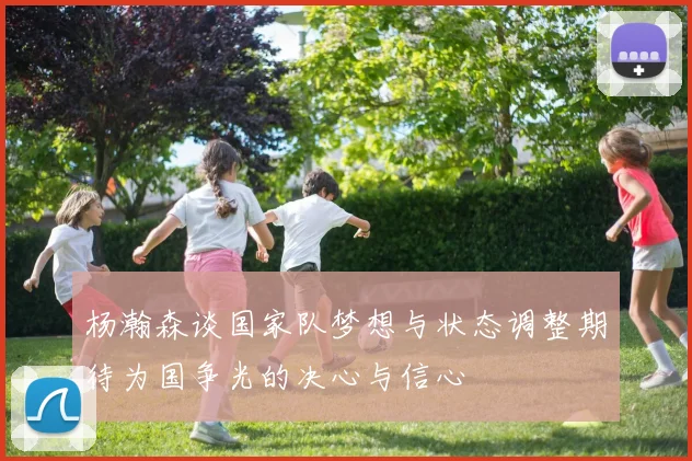 杨瀚森谈国家队梦想与状态调整期待为国争光的决心与信心