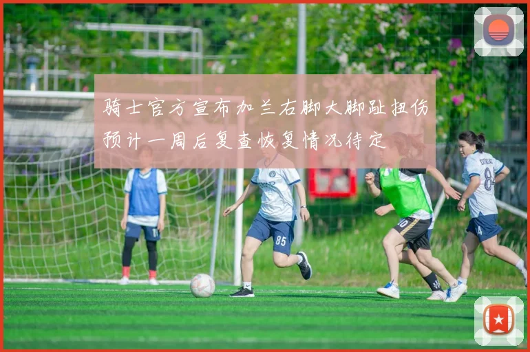 骑士官方宣布加兰右脚大脚趾扭伤预计一周后复查恢复情况待定