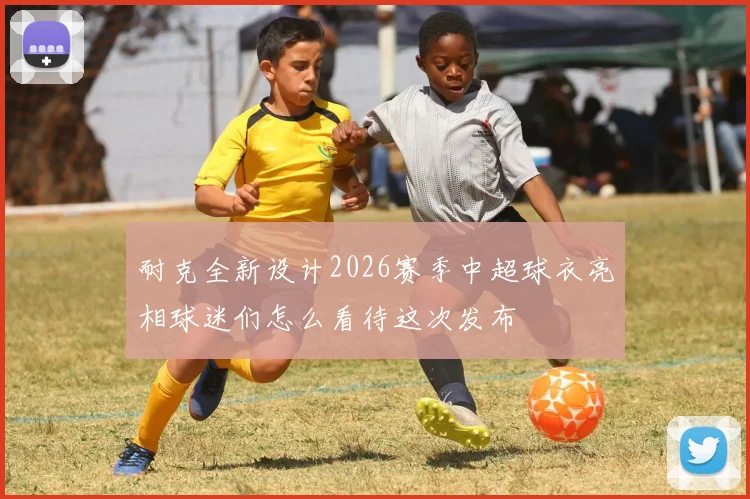耐克全新设计2026赛季中超球衣亮相球迷们怎么看待这次发布