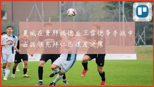 曼城在费耶诺德后卫雷德争夺战中占据领先拜仁已退居次席