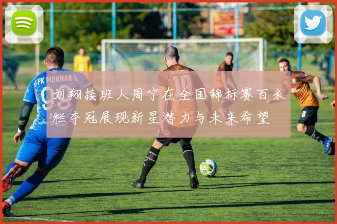 刘翔接班人周宁在全国锦标赛百米栏夺冠展现新星潜力与未来希望