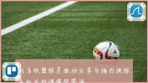 利马联盟球员激动分享与梅西换球衣经历称偶像梦圆满