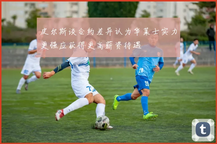 皮尔斯谈合约差异认为华莱士实力更强应获得更高薪资待遇