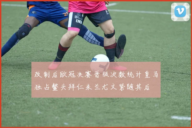 改制后欧冠决赛晋级次数统计皇马独占鳌头拜仁米兰尤文紧随其后