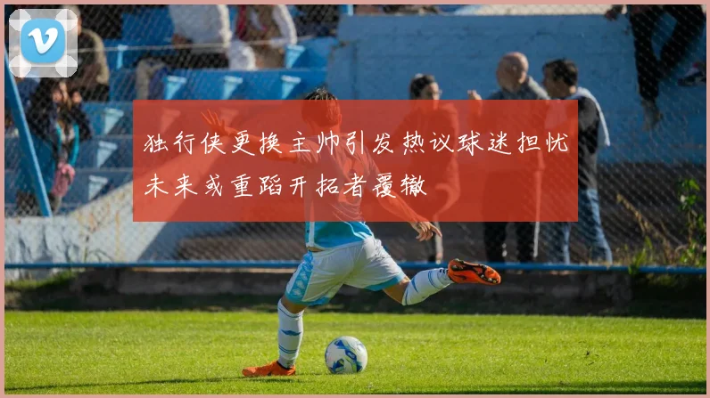独行侠更换主帅引发热议球迷担忧未来或重蹈开拓者覆辙