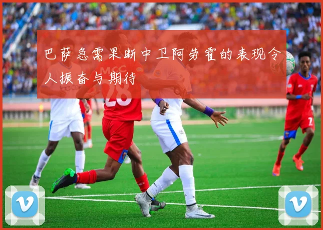 巴萨急需果断中卫阿劳霍的表现令人振奋与期待