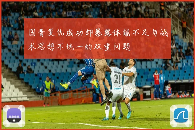 国青复仇成功却暴露体能不足与战术思想不统一的双重问题