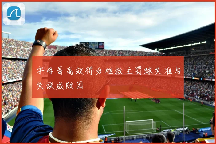字母哥高效得分难救主罚球失准与失误成败因