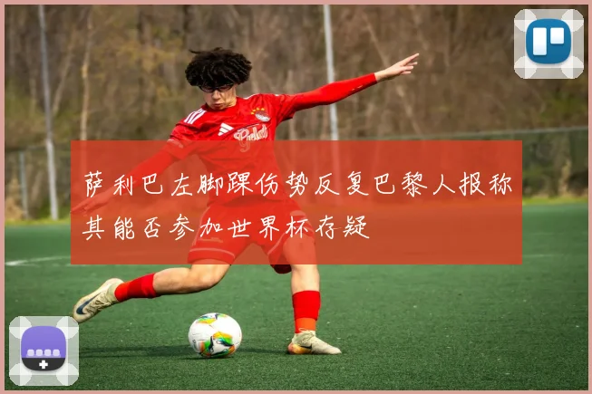 萨利巴左脚踝伤势反复巴黎人报称其能否参加世界杯存疑