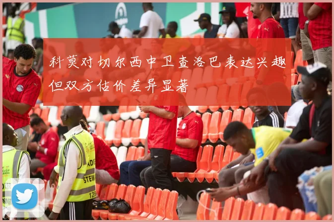科莫对切尔西中卫查洛巴表达兴趣但双方估价差异显著