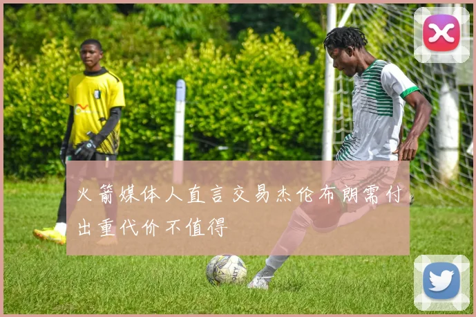 火箭媒体人直言交易杰伦布朗需付出重代价不值得