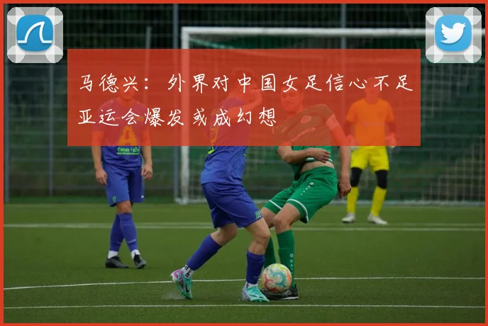马德兴：外界对中国女足信心不足亚运会爆发或成幻想