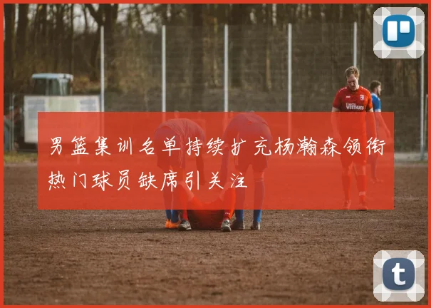 男篮集训名单持续扩充杨瀚森领衔热门球员缺席引关注