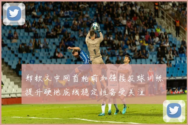 郑钦文中网首轮前加强接发球训练提升硬地底线稳定性备受关注