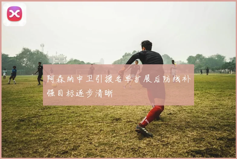 阿森纳中卫引援名单扩展后防线补强目标逐步清晰
