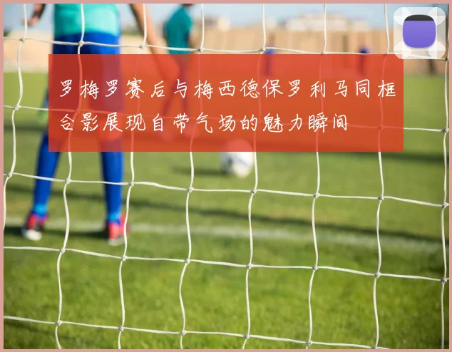 罗梅罗赛后与梅西德保罗利马同框合影展现自带气场的魅力瞬间
