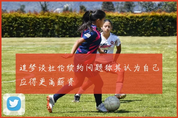 追梦谈杜伦续约问题称其认为自己应得更高薪资