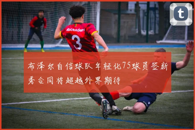 布泽尔自信球队年轻化75球员签新秀合同将超越外界期待