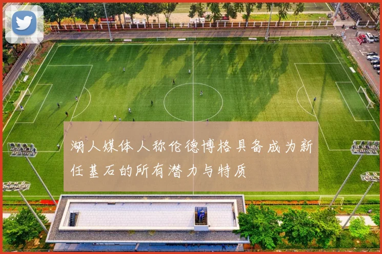 湖人媒体人称伦德博格具备成为新任基石的所有潜力与特质