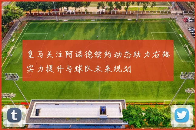 皇马关注阿诺德续约动态助力右路实力提升与球队未来规划