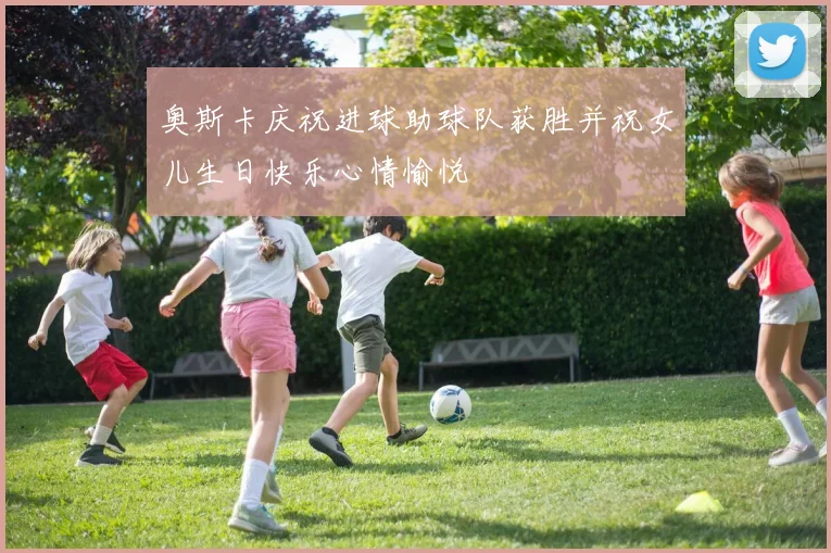奥斯卡庆祝进球助球队获胜并祝女儿生日快乐心情愉悦